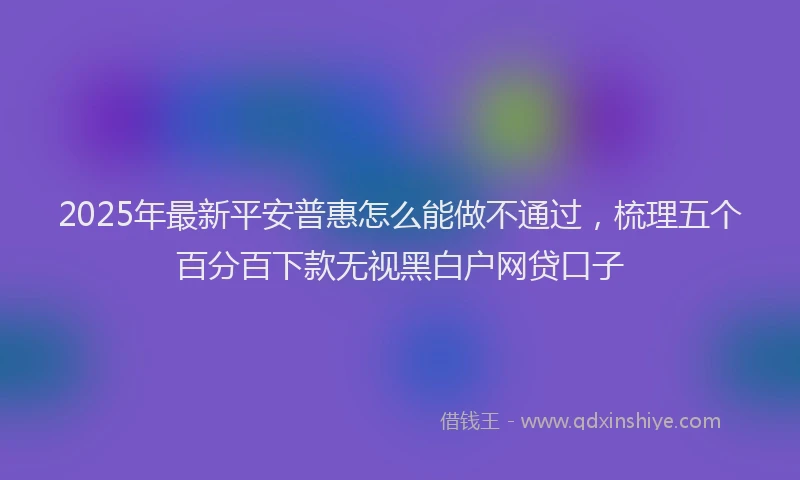 2025年最新平安普惠怎么能做不通过，梳理五个百分百下款无视黑白户网贷口子