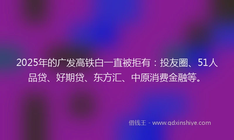 2025年的广发高铁白一直被拒有：投友圈、51人品贷、好期贷、东方汇、中原消费金融等。