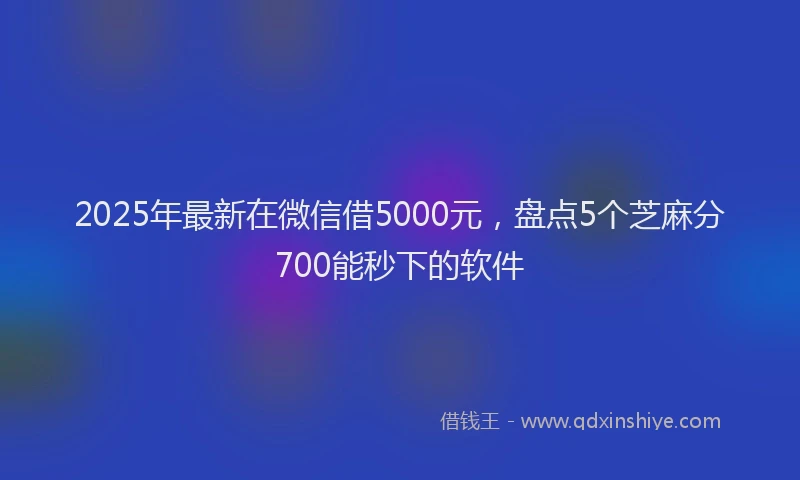 2025年最新在微信借5000元，盘点5个芝麻分700能秒下的软件