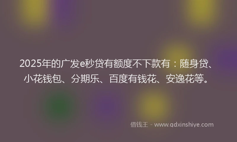 2025年的广发e秒贷有额度不下款有：随身贷、小花钱包、分期乐、百度有钱花、安逸花等。