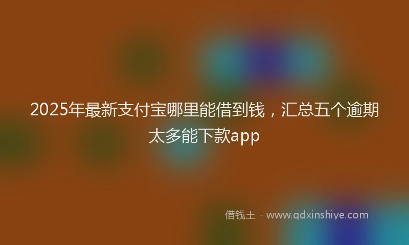 2025年最新支付宝哪里能借到钱，汇总五个逾期太多能下款app