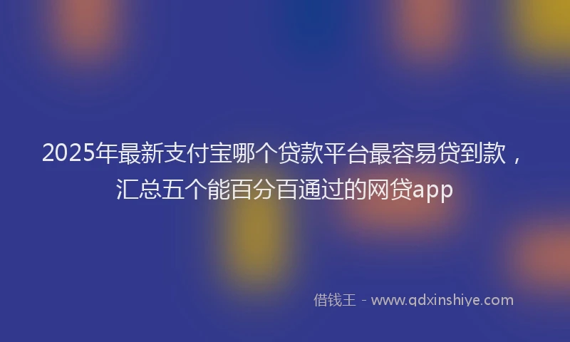 2025年最新支付宝哪个贷款平台最容易贷到款，汇总五个能百分百通过的网贷app