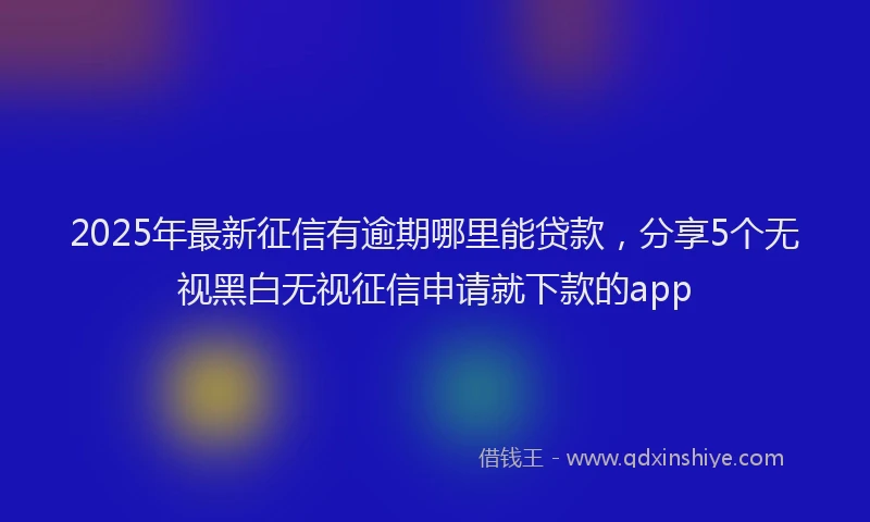2025年最新征信有逾期哪里能贷款，分享5个无视黑白无视征信申请就下款的app