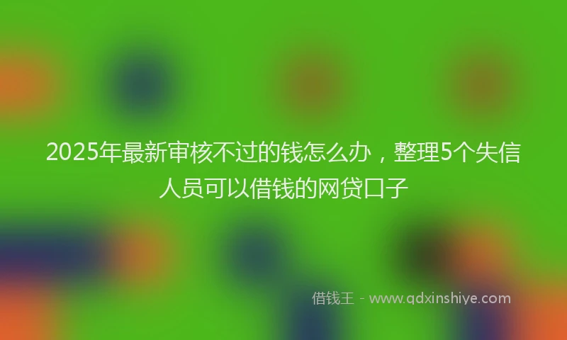 2025年最新审核不过的钱怎么办，整理5个失信人员可以借钱的网贷口子