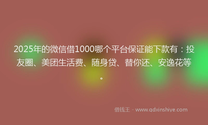 2025年的微信借1000哪个平台保证能下款有：投友圈、美团生活费、随身贷、替你还、安逸花等。