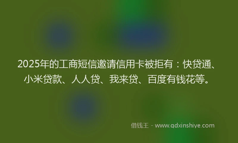 2025年的工商短信邀请信用卡被拒有：快贷通、小米贷款、人人贷、我来贷、百度有钱花等。