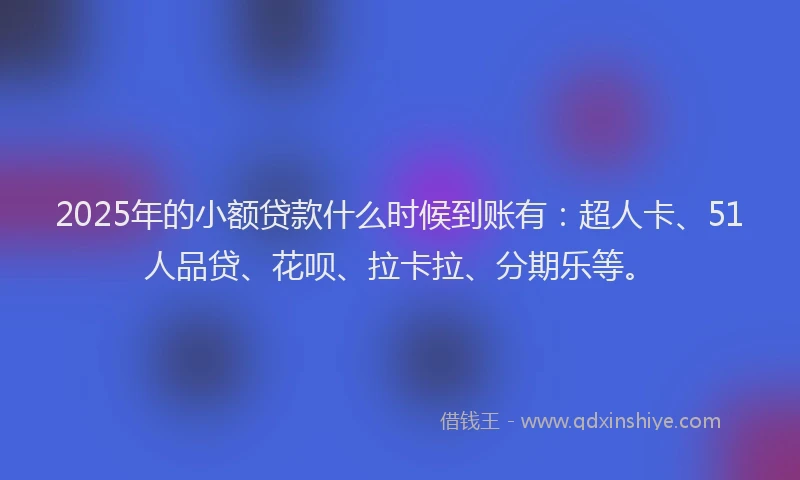 2025年的小额贷款什么时候到账有：超人卡、51人品贷、花呗、拉卡拉、分期乐等。