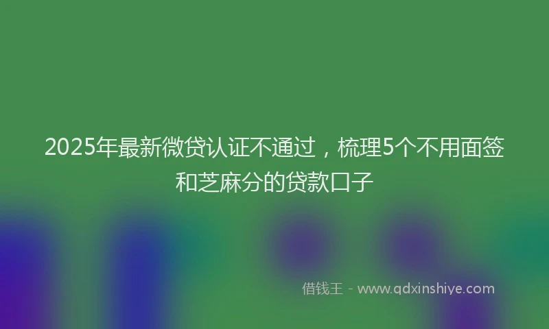 2025年最新微贷认证不通过，梳理5个不用面签和芝麻分的贷款口子