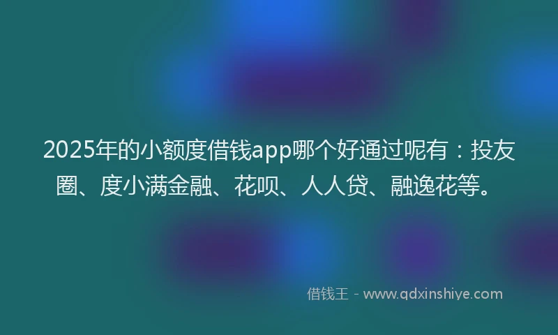 2025年的小额度借钱app哪个好通过呢有：投友圈、度小满金融、花呗、人人贷、融逸花等。