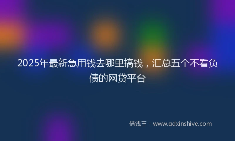 2025年最新急用钱去哪里搞钱，汇总五个不看负债的网贷平台