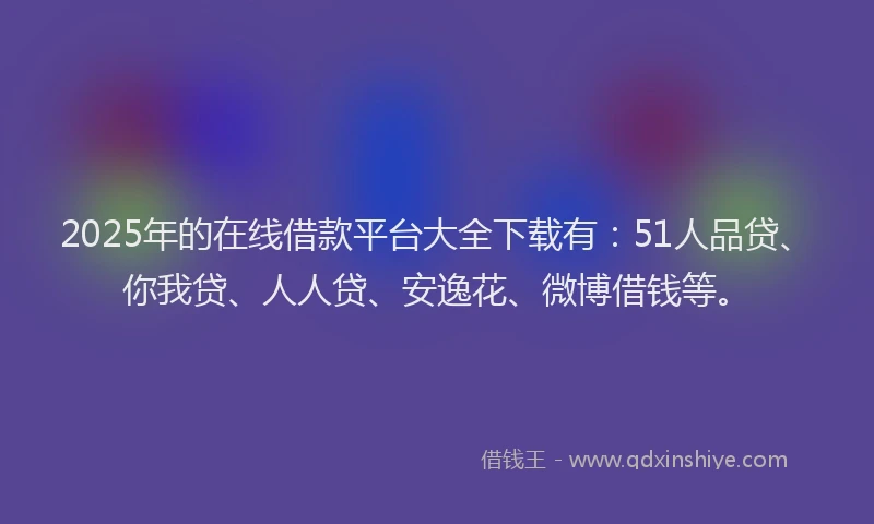 2025年的在线借款平台大全下载有：51人品贷、你我贷、人人贷、安逸花、微博借钱等。