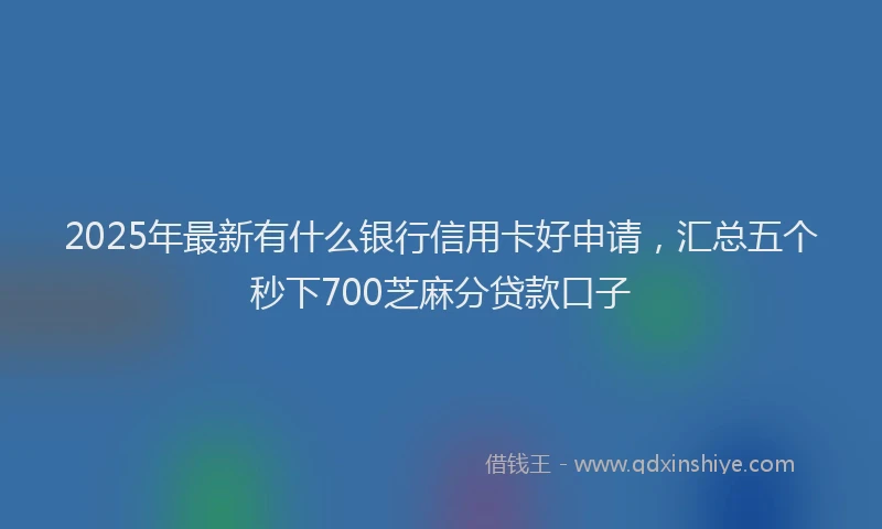 2025年最新有什么银行信用卡好申请，汇总五个秒下700芝麻分贷款口子