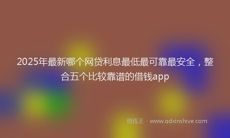 2025年最新哪个网贷利息最低最可靠最安全，整合五个比较靠谱的借钱app