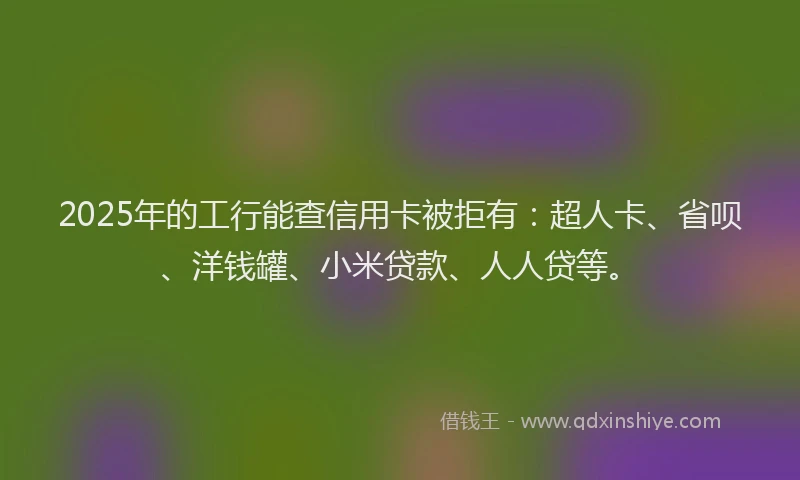 2025年的工行能查信用卡被拒有：超人卡、省呗、洋钱罐、小米贷款、人人贷等。