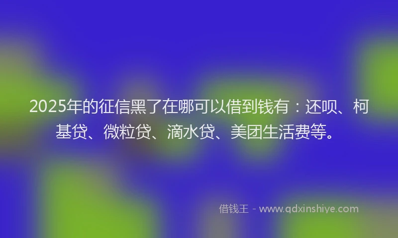 2025年的征信黑了在哪可以借到钱有：还呗、柯基贷、微粒贷、滴水贷、美团生活费等。