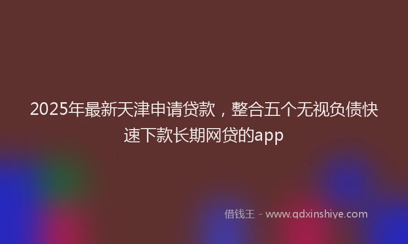 2025年最新天津申请贷款，整合五个无视负债快速下款长期网贷的app