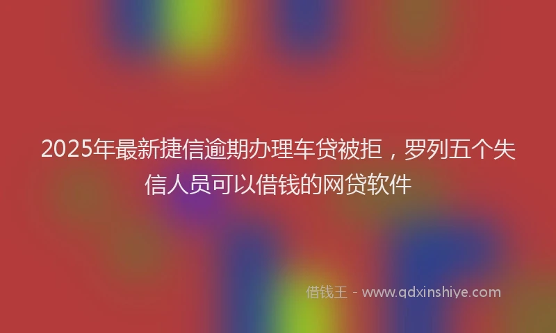 2025年最新捷信逾期办理车贷被拒，罗列五个失信人员可以借钱的网贷软件