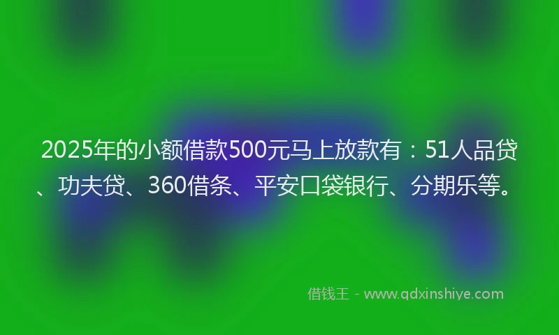 2025年的小额借款500元马上放款有：51人品贷、功夫贷、360借条、平安口袋银行、分期乐等。