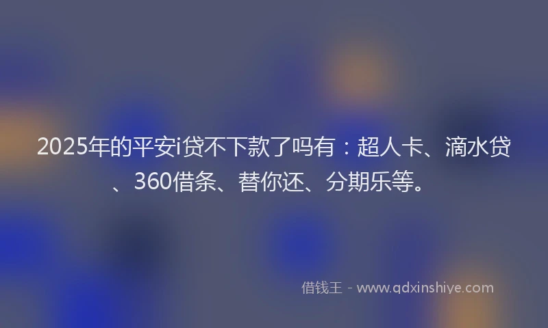 2025年的平安i贷不下款了吗有：超人卡、滴水贷、360借条、替你还、分期乐等。