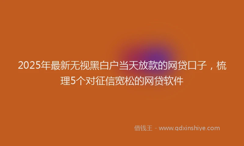 2025年最新无视黑白户当天放款的网贷口子，梳理5个对征信宽松的网贷软件