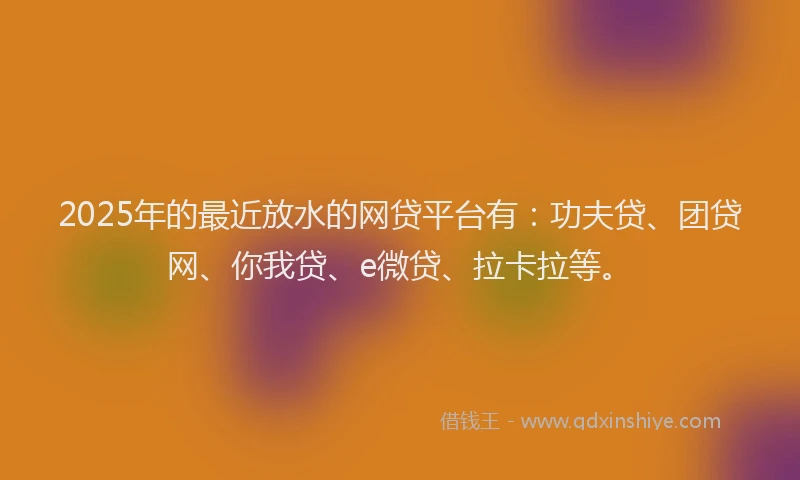 2025年的最近放水的网贷平台有：功夫贷、团贷网、你我贷、e微贷、拉卡拉等。