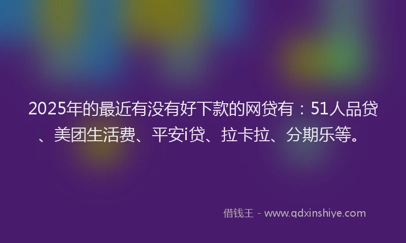 2025年的最近有没有好下款的网贷有：51人品贷、美团生活费、平安i贷、拉卡拉、分期乐等。