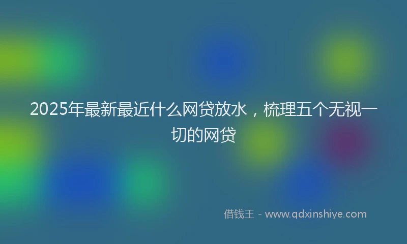 2025年最新最近什么网贷放水，梳理五个无视一切的网贷