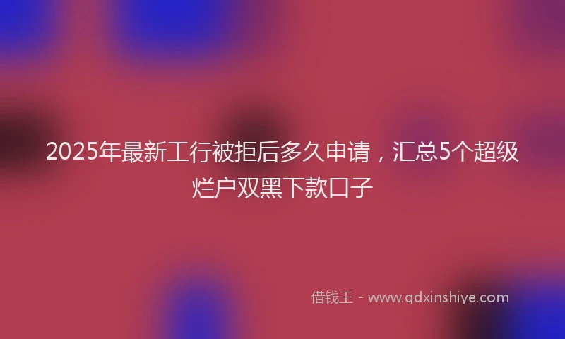 2025年最新工行被拒后多久申请，汇总5个超级烂户双黑下款口子
