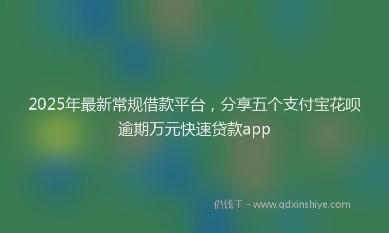 2025年最新常规借款平台，分享五个支付宝花呗逾期万元快速贷款app