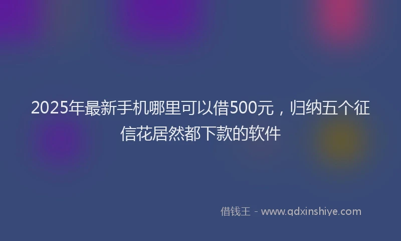 2025年最新手机哪里可以借500元，归纳五个征信花居然都下款的软件