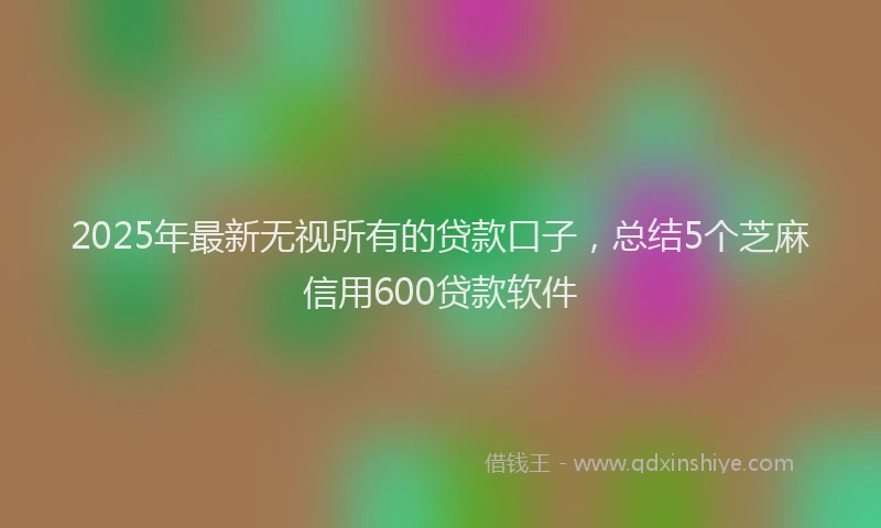 2025年最新无视所有的贷款口子，总结5个芝麻信用600贷款软件