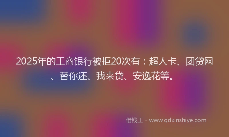 2025年的工商银行被拒20次有：超人卡、团贷网、替你还、我来贷、安逸花等。