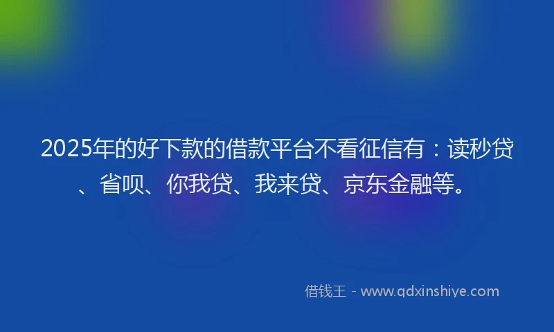 2025年的好下款的借款平台不看征信有：读秒贷、省呗、你我贷、我来贷、京东金融等。