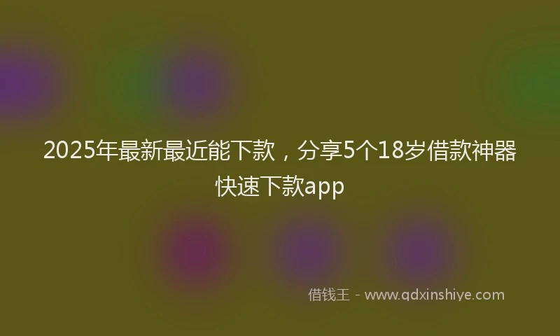 2025年最新最近能下款，分享5个18岁借款神器快速下款app