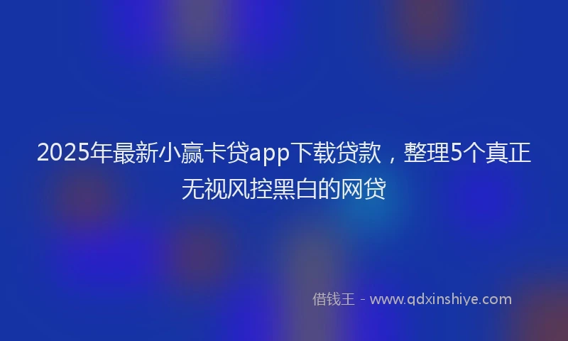 2025年最新小赢卡贷app下载贷款，整理5个真正无视风控黑白的网贷