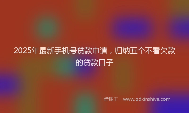 2025年最新手机号贷款申请，归纳五个不看欠款的贷款口子