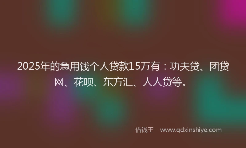 2025年的急用钱个人贷款15万有：功夫贷、团贷网、花呗、东方汇、人人贷等。