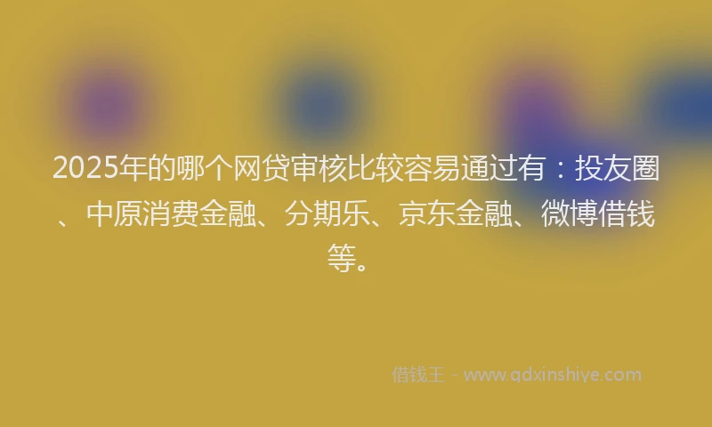 2025年的哪个网贷审核比较容易通过有：投友圈、中原消费金融、分期乐、京东金融、微博借钱等。