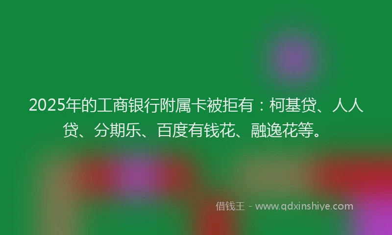 2025年的工商银行附属卡被拒有：柯基贷、人人贷、分期乐、百度有钱花、融逸花等。