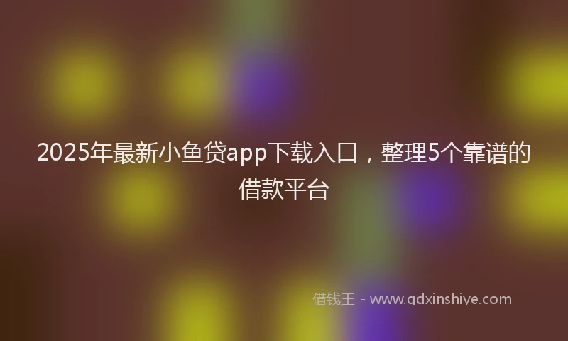 2025年最新小鱼贷app下载入口，整理5个靠谱的借款平台