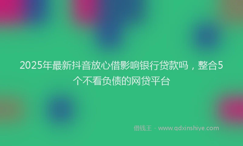 2025年最新抖音放心借影响银行贷款吗，整合5个不看负债的网贷平台