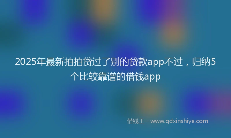 2025年最新拍拍贷过了别的贷款app不过，归纳5个比较靠谱的借钱app