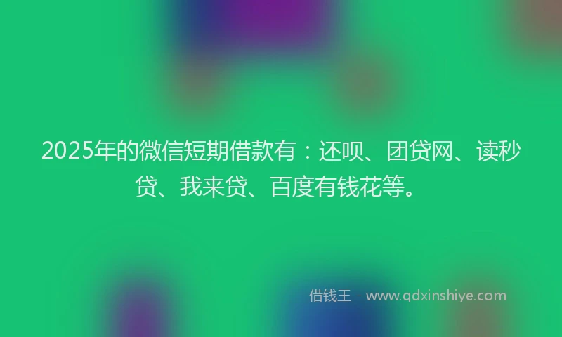 2025年的微信短期借款有：还呗、团贷网、读秒贷、我来贷、百度有钱花等。