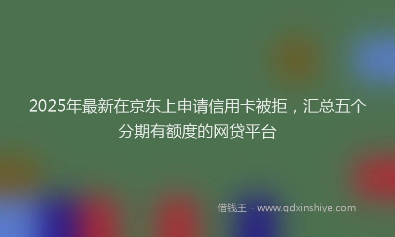 2025年最新在京东上申请信用卡被拒，汇总五个分期有额度的网贷平台