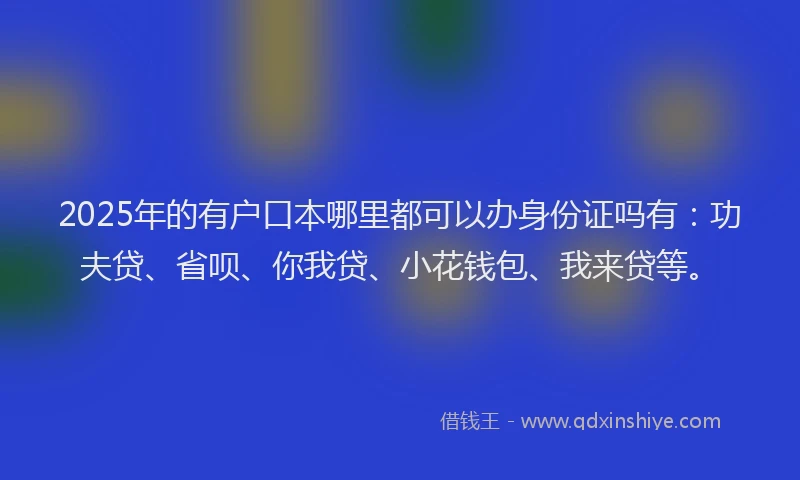 2025年的有户口本哪里都可以办身份证吗有：功夫贷、省呗、你我贷、小花钱包、我来贷等。