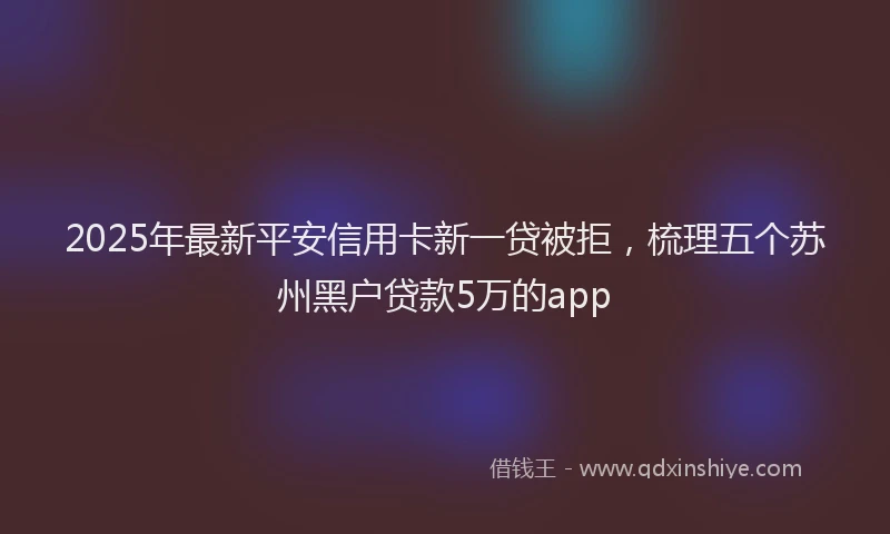 2025年最新平安信用卡新一贷被拒，梳理五个苏州黑户贷款5万的app