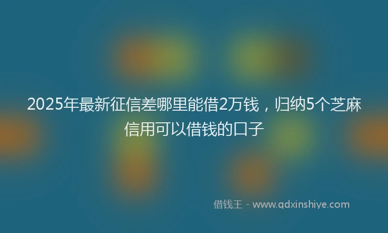 2025年最新征信差哪里能借2万钱，归纳5个芝麻信用可以借钱的口子