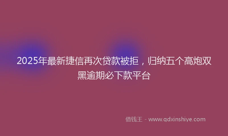 2025年最新捷信再次贷款被拒，归纳五个高炮双黑逾期必下款平台