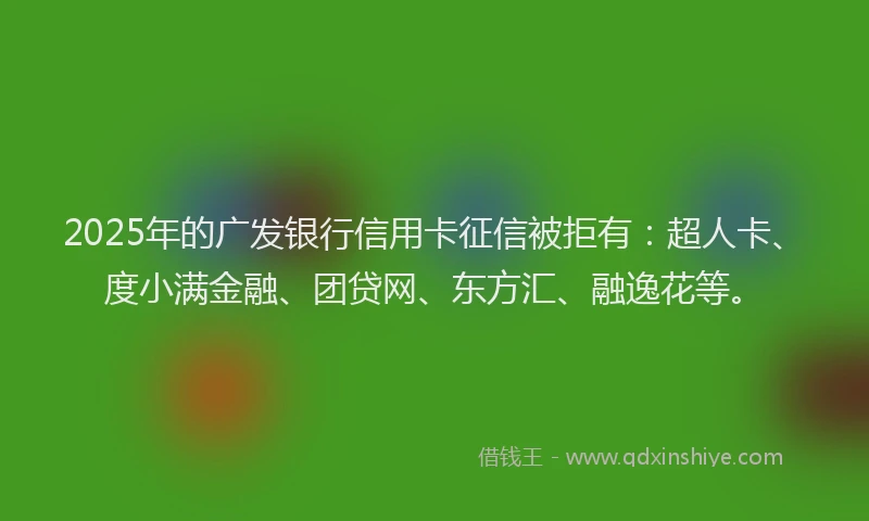 2025年的广发银行信用卡征信被拒有：超人卡、度小满金融、团贷网、东方汇、融逸花等。