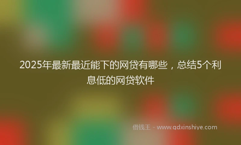 2025年最新最近能下的网贷有哪些，总结5个利息低的网贷软件